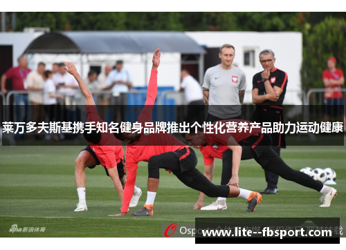 莱万多夫斯基携手知名健身品牌推出个性化营养产品助力运动健康 莱万多夫斯基携手知名健身品牌推出个性化营养产品助力运动健康