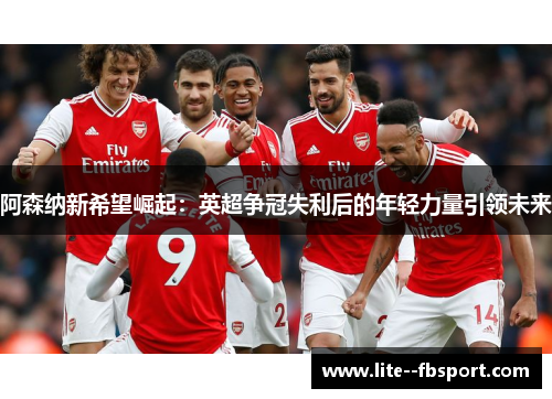 阿森纳新希望崛起：英超争冠失利后的年轻力量引领未来