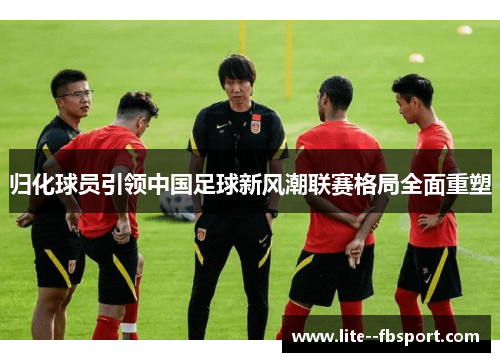归化球员引领中国足球新风潮联赛格局全面重塑 归化球员引领中国足球新风潮联赛格局全面重塑