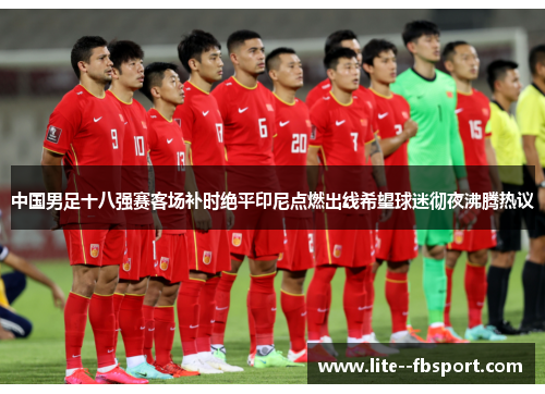 中国男足十八强赛客场补时绝平印尼点燃出线希望球迷彻夜沸腾热议 中国男足十八强赛客场补时绝平印尼点燃出线希望球迷彻夜沸腾热议