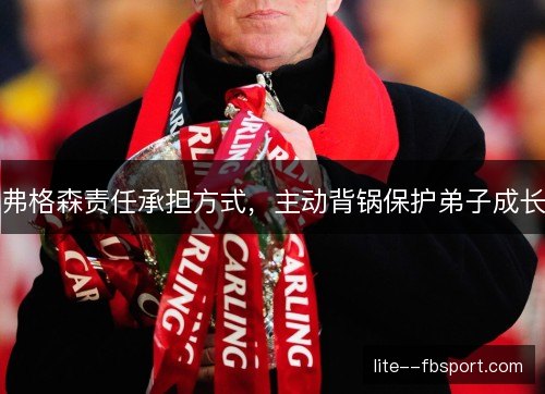 弗格森责任承担方式,主动背锅保护弟子成长 弗格森责任承担方式,主动背锅保护弟子成长